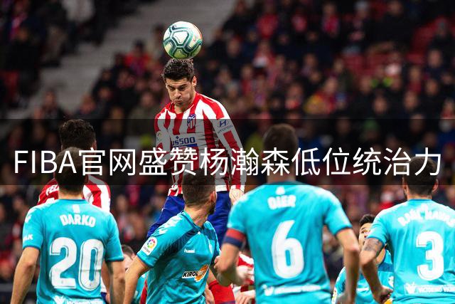 FIBA官网盛赞杨瀚森低位统治力